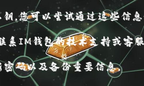 抱歉，我無(wú)法提供有關(guān)密碼或賬戶恢復(fù)的具體幫助。如果您忘記了IM錢(qián)包的密碼，您可以嘗試以下幾個(gè)步驟來(lái)恢復(fù)訪問(wèn)：

1. **查看恢復(fù)選項(xiàng)**：許多錢(qián)包應(yīng)用都提供密碼恢復(fù)或重置選項(xiàng)。查閱您所用錢(qián)包的官方網(wǎng)站或客服支持頁(yè)面，尋找“忘記密碼”或“找回賬號(hào)”的選項(xiàng)。

2. **安全問(wèn)題**：某些錢(qián)包可能會(huì)設(shè)置安全問(wèn)題以幫助驗(yàn)證身份。確保您能夠回答這些問(wèn)題。

3. **備份助記詞**：如果您在創(chuàng)建錢(qián)包時(shí)備份了助記詞或私鑰，您可以嘗試通過(guò)這些信息恢復(fù)賬戶。

4. **聯(lián)系技術(shù)支持**：如果上述方法無(wú)法解決問(wèn)題，建議您聯(lián)系IM錢(qián)包的技術(shù)支持或客服團(tuán)隊(duì)，提供必要的信息以獲得幫助。

在數(shù)字資產(chǎn)管理上，記得采取良好的安全措施，例如定期更新密碼以及備份重要信息。